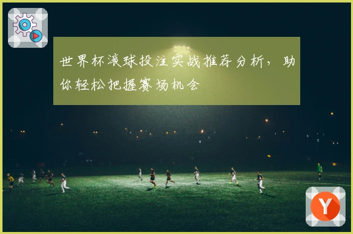 世界杯滚球投注实战推荐分析，助你轻松把握赛场机会